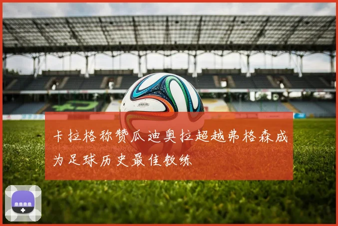 卡拉格称赞瓜迪奥拉超越弗格森成为足球历史最佳教练