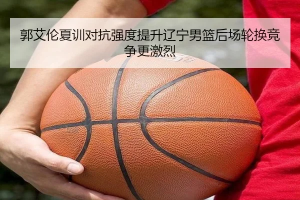 郭艾伦夏训对抗强度提升辽宁男篮后场轮换竞争更激烈