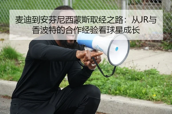 麦迪到安芬尼西蒙斯取经之路：从JR与香波特的合作经验看球星成长