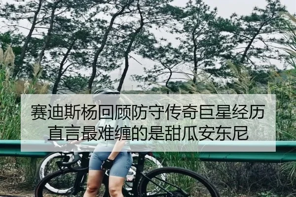 赛迪斯杨回顾防守传奇巨星经历 直言最难缠的是甜瓜安东尼